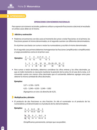 Ficha 3 Matemática
22
APRENDEMOS»
OPERACIONES CON NÚMEROS RACIONALES
Para operar con números racionales, podemos utilizar su expresión fraccionaria o decimal; el resultado
en ambos casos debe ser el mismo.
Multiplicación y división
	 Podemos encontrarnos con dos casos al momento de sumar o restar fracciones: en el primero, las
fracciones poseen el mismo denominador, en el segundo cuentan con diferentes denominadores.
	 En el primer caso basta con sumar o restar los numeradores y escribir el mismo denominador.
	 En el segundo caso primero debemos homogeneizar las fracciones (amplificando o simplificando)
y luego procedemos como en el primer caso.
	 El producto de dos fracciones es otra fracción. En ella el numerador es el producto de los
numeradores y el denominador es el producto de los denominadores.
	Ejemplos:
	 Para sumar o restar decimales, debemos considerar las cifras enteras y las cifras decimales, ya
que en todo momento es necesario mantener la posición de la coma. En el caso de la resta, si el
minuendo cuenta con menos cifras decimales que el sustraendo, debemos agregar ceros para
obtener la misma cantidad de cifras decimales.
Ejemplos:
2
15
+
7
15
4
15
=
2 7 4
15
5
15
1
3
+ −
− = =
5
6
+
3
5
1
3
=
25
30
+
18
30
−
10
30
=
25 18 10
30
33
30
11
10
+ −
− = =
3,57 + 2,106 = 5,676
4,25 – 3,248 = 4,250 – 3,248 = 1,002
(Agregamos un cero a la derecha de 4,25).
Adición y sustracción»
»
6
14
5
9
6 5
14 9
30
126
5
21
× =
×
×
= =
18
28
21
12
9
14
7
4
9 7
14 4
9
8
× = × =
×
×
=
(Simplificamos previamente, siempre que sea posible).
Ejemplos:
 