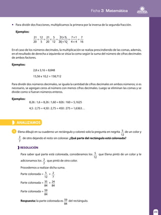 Ficha 3 Matemática
23
	 Para dividir dos fracciones, multiplicamos la primera por la inversa de la segunda fracción.
	Ejemplos:
21
20
12
5
21
20
5
12
21 5
20 12
7 1
4 4
7
16
÷ = × =
×
×
=
×
×
=
En el caso de los números decimales, la multiplicación se realiza prescindiendo de las comas, además,
en el resultado de derecha a izquierda se sitúa la coma según la suma del número de cifras decimales
de ambos factores.
Ejemplos:
Para dividir dos números decimales, se iguala la cantidad de cifras decimales en ambos números; si es
necesario, se agregan ceros al número con menos cifras decimales. Luego se eliminan las comas y se
divide como si fueran números enteros.
Ejemplos:
2,8 x 3,16 = 8,848
15,56 x 10,2 = 158,712
8,26 : 1,6 = 8,26 : 1,60 = 826 : 160 = 5,1625
4,5 : 2,75 = 4,50 : 2,75 = 450 : 275 = 1,6363…
ANALIZAMOS»
Elena dibujó en su cuaderno un rectángulo y coloreó solo la pregunta en negrita 5
12
de un color y
2
7
de otro dejando el resto sin colorear. ¿Qué parte del rectángulo está coloreada?
1
Para saber qué parte está coloreada, consideramos los 5
12
que Elena pintó de un color y le
adicionamos los 2
7
que pintó de otro color.
Procedemos a realizar dicha suma.
Parte coloreada = 5
12
+ 2
7
Parte coloreada = 35
84
+ 24
84
Parte coloreada = 59
84
Respuesta: la parte coloreada es 59
84
del rectángulo.
❱ RESOLUCIÓN
 