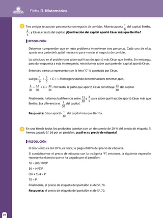 Ficha 3 Matemática
24
En una tienda todos los productos cuentan con un descuento de 20 % del precio de etiqueta. Si
hemos pagado S/. 56 por un pantalón, ¿cuál es su precio de etiqueta?
3
El descuento es del 20 %, es decir, se paga el 80 % del precio de etiqueta.
Si consideramos el precio de etiqueta con la incógnita “P”, entonces, la siguiente expresión
representa el precio que se ha pagado por el pantalón:
56 = (80/100)P
56 = (4/5)P
(56 x 5)/4 = P
70 = P
Finalmente, el precio de etiqueta del pantalón es de S/. 70.
Respuesta: el precio de etiqueta del pantalón es de S/. 70.
❱ RESOLUCIÓN
Tres amigos se asocian para montar un negocio de comidas. Alberto aporta 1
6
del capital; Bertha,
2
5
; y César, el resto del capital. ¿Qué fracción del capital aportó César más que Bertha?
2
Debemos comprender que en este problema intervienen tres personas. Cada una de ellas
aporta una parte del capital necesario para montar el negocio de comidas.
Lo solicitado en el problema es saber qué fracción aportó más César que Bertha. Sin embargo,
para dar respuesta a esta interrogante, necesitamos saber qué parte del capital aportó César.
Entonces, vamos a representar con la letra“C”lo aportado por César.
Luego: 1
6
+ 2
5
+ C = 1. Homogeneizando denominadores tenemos que,
5
30
+ 12
30
+ C = 30
30
. Por tanto, la parte que aportó César constituye 13
30
del capital.
Finalmente, hallamos la diferencia entre 13
30
y 2
5
para saber qué fracción aportó César más que
Bertha. Esa diferencia es 1
30
del capital.
Respuesta: César aportó 1
30
del capital más que Bertha.
❱ RESOLUCIÓN
 