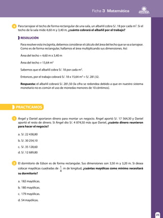 Ficha 3 Matemática
25
Para tarrajear el techo de forma rectangular de una sala, un albañil cobra S/. 18 por cada m2
. Si el
techo de la sala mide 4,60 m y 3,40 m, ¿cuánto cobrará el albañil por el trabajo?
4
Para resolver esta incógnita, debemos considerar el cálculo del área del techo que se va a tarrajear.
Como es de forma rectangular, hallamos el área multiplicando sus dimensiones. Así:
Área del techo = 4,60 m x 3,40 m
Área del techo = 15,64 m2
Sabemos que el albañil cobra S/. 18 por cada m2
.
Entonces, por el trabajo cobrará S/. 18 x 15,64 m2
= S/. 281,52.
Respuesta: el albañil cobrará S/. 281,50 (la cifra se redondea debido a que en nuestro sistema
monetario no es común el uso de monedas menores de 10 céntimos).
❱ RESOLUCIÓN
PRACTICAMOS»
Ángel y Daniel aportaron dinero para montar un negocio. Ángel aportó S/. 17 564,30 y Daniel
aportó el resto de dinero. Sí Ángel dio S/. 4 874,50 más que Daniel, ¿cuánto dinero reunieron
para hacer el negocio?
a.	S/. 22 438,80
b.	S/. 30 254,10
c.	 S/. 35 128,60
d.	S/. 12 689,80
1
El dormitorio de Edson es de forma rectangular. Sus dimensiones son 3,50 m y 3,20 m. Si desea
colocar mayólicas cuadradas de 1
4
m de longitud, ¿cuántas mayólicas como mínimo necesitará
su dormitorio?
a.	182 mayólicas.
b.	180 mayólicas.
c.	 179 mayólicas.
d.	54 mayólicas.
2
 