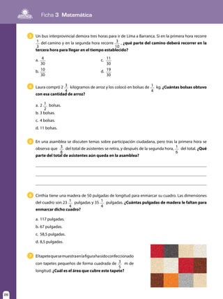Ficha 3 Matemática
26
Cinthia tiene una madera de 50 pulgadas de longitud para enmarcar su cuadro. Las dimensiones
del cuadro son 23 1
4
pulgadas y 35 1
4
pulgadas. ¿Cuántas pulgadas de madera le faltan para
enmarcar dicho cuadro?
a.	117 pulgadas.
b.	67 pulgadas.
c.	 58,5 pulgadas.
d.	8,5 pulgadas.
6
Eltapetequesemuestraenlafigurahasidoconfeccionado
con tapetes pequeños de forma cuadrada de 3
5
m de
longitud. ¿Cuál es el área que cubre este tapete?
7
Laura compró 2 3
4
kilogramos de arroz y los colocó en bolsas de 1
4
kg. ¿Cuántas bolsas obtuvo
con esa cantidad de arroz?
a.	2 1
2
bolsas.
b.	3 bolsas.
c.	 4 bolsas.
d.	11 bolsas.
4
En una asamblea se discuten temas sobre participación ciudadana, pero tras la primera hora se
observa que 3
8
del total de asistentes se retira, y después de la segunda hora, 1
6
del total. ¿Qué
parte del total de asistentes aún queda en la asamblea?
5
Un bus interprovincial demora tres horas para ir de Lima a Barranca. Si en la primera hora recorre
1
3
del camino y en la segunda hora recorre 3
10
, ¿qué parte del camino deberá recorrer en la
tercera hora para llegar en el tiempo establecido?
a.	 4
30
	c.	11
30
b.	 10
30
	d.	19
30
3
 