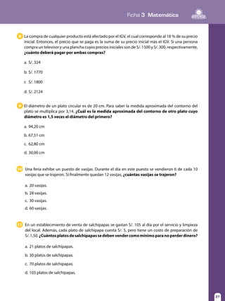 Ficha 3 Matemática
27
La compra de cualquier producto está afectado por el IGV, el cual corresponde al 18 % de su precio
inicial. Entonces, el precio que se paga es la suma de su precio inicial más el IGV. Si una persona
compra un televisor y una plancha cuyos precios iniciales son de S/. 1500 y S/. 300, respectivamente,
¿cuánto deberá pagar por ambas compras?
a.	S/. 324
b.	S/. 1770
c	 S/. 1800
d.	S/. 2124
8
El diámetro de un plato circular es de 20 cm. Para saber la medida aproximada del contorno del
plato se multiplica por 3,14. ¿Cuál es la medida aproximada del contorno de otro plato cuyo
diámetro es 1,5 veces el diámetro del primero?
a.	94,20 cm
b.	67,51 cm
c.	 62,80 cm
d.	30,00 cm
9
Una feria exhibe un puesto de vasijas. Durante el día en este puesto se vendieron 6 de cada 10
vasijas que se trajeron. Si finalmente quedan 12 vasijas, ¿cuántas vasijas se trajeron?
a.	20 vasijas.
b.	28 vasijas.
c.	 30 vasijas.
d.	60 vasijas.
10
En un establecimiento de venta de salchipapas se gastan S/. 105 al día por el servicio y limpieza
del local. Además, cada plato de salchipapa cuesta S/. 5, pero tiene un costo de preparación de
S/.1,50.¿Cuántosplatosdesalchipapassedebenvendercomomínimoparanoperderdinero?
a.	21 platos de salchipapas.
b.	30 platos de salchipapas.
c.	 70 platos de salchipapas.
d.	105 platos de salchipapas.
11
 