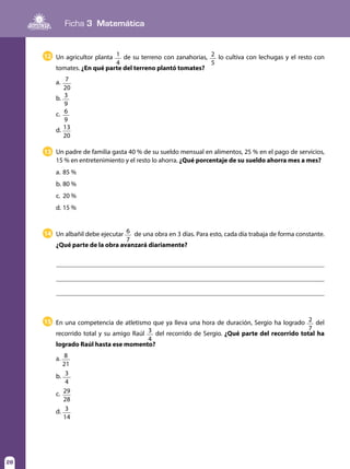 Ficha 3 Matemática
28
En una competencia de atletismo que ya lleva una hora de duración, Sergio ha logrado 2
7
del
recorrido total y su amigo Raúl 3
4
del recorrido de Sergio. ¿Qué parte del recorrido total ha
logrado Raúl hasta ese momento?
a. 8
21
b.	 3
4
c.	 29
28
d.	 3
14
15
Un padre de familia gasta 40 % de su sueldo mensual en alimentos, 25 % en el pago de servicios,
15 % en entretenimiento y el resto lo ahorra. ¿Qué porcentaje de su sueldo ahorra mes a mes?
a. 	85 %
b. 	80 %
c. 	20 %
d.	15 %
13
Un albañil debe ejecutar 6
7
de una obra en 3 días. Para esto, cada día trabaja de forma constante.
¿Qué parte de la obra avanzará diariamente?
14
Un agricultor planta 1
4
de su terreno con zanahorias, 2
5
lo cultiva con lechugas y el resto con
tomates. ¿En qué parte del terreno plantó tomates?
a.	 7
20
b.	 3
9
c.	 6
9
d.	13
20
12
 