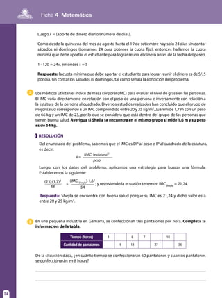Ficha 4 Matemática
34
2 Los médicos utilizan el índice de masa corporal (IMC) para evaluar el nivel de grasa en las personas.
El IMC varía directamente en relación con el peso de una persona e inversamente con relación a
la estatura de la persona al cuadrado. Diversos estudios realizados han concluido que el grupo de
mejor salud corresponde a un IMC comprendido entre 20 y 25 kg/m2
. Juan mide 1,7 m con un peso
de 66 kg y un IMC de 23, por lo que se considera que está dentro del grupo de las personas que
tienen buena salud. Averigua si Sheila se encuentra en el mismo grupo si mide 1,6 m y su peso
es de 54 kg.
Del enunciado del problema, sabemos que el IMC es DP al peso e IP al cuadrado de la estatura,
es decir:
Luego, con los datos del problema, aplicamos una estrategia para buscar una fórmula.
Establecemos la siguiente:
❱ RESOLUCIÓN
k=
(IMC) (estatura)2
peso
(23)·(1,7)2 (IMC Sheyla
)·1,62
; y resolviendo la ecuación tenemos: IMCSheyla
= 21,24.
66 54
=
Respuesta: Sheyla se encuentra con buena salud porque su IMC es 21,24 y dicho valor está
entre 20 y 25 kg/m2
.
3 En una pequeña industria en Gamarra, se confeccionan tres pantalones por hora. Completa la
información de la tabla.
Tiempo (horas) 1 6 7 10
Cantidad de pantalones 9 18 27 36
Luego k = (aporte de dinero diario)(número de días).
Como desde la quincena del mes de agosto hasta el 19 de setiembre hay solo 24 días sin contar
sábados ni domingos (tomamos 24 para obtener la cuota fija), entonces hallamos la cuota
mínima que debe aportar el estudiante para lograr reunir el dinero antes de la fecha del paseo.
1 · 120 = 24x, entonces x = 5
Respuesta: la cuota mínima que debe aportar el estudiante para lograr reunir el dinero es de S/. 5
por día, sin contar los sábados ni domingos, tal como señala la condición del problema.
De la situación dada, ¿en cuánto tiempo se confeccionarán 60 pantalones y cuántos pantalones
se confeccionarán en 8 horas?
 