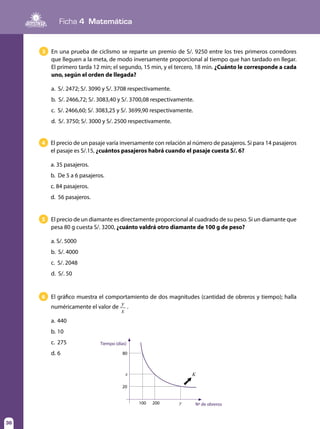 Ficha 4 Matemática
36
El precio de un pasaje varía inversamente con relación al número de pasajeros. Si para 14 pasajeros
el pasaje es S/.15, ¿cuántos pasajeros habrá cuando el pasaje cuesta S/. 6?
a. 35 pasajeros.		
b. De 5 a 6 pasajeros.	
c. 84 pasajeros.	
d. 56 pasajeros.
4
El precio de un diamante es directamente proporcional al cuadrado de su peso. Si un diamante que
pesa 80 g cuesta S/. 3200, ¿cuánto valdrá otro diamante de 100 g de peso?
a. S/. 5000	
b. S/. 4000	
c. S/. 2048	
d. S/. 50
5
El gráfico muestra el comportamiento de dos magnitudes (cantidad de obreros y tiempo); halla
numéricamente el valor de
y
x
.
a. 	440
b.	10
c.	275
d. 	6	
6
x
y
K
80
Tiempo (días)
Nº de obreros
20
100 200
En una prueba de ciclismo se reparte un premio de S/. 9250 entre los tres primeros corredores
que lleguen a la meta, de modo inversamente proporcional al tiempo que han tardado en llegar.
El primero tarda 12 min; el segundo, 15 min, y el tercero, 18 min. ¿Cuánto le corresponde a cada
uno, según el orden de llegada?
a. S/. 2472; S/. 3090 y S/. 3708 respectivamente.
b. S/. 2466,72; S/. 3083,40 y S/. 3700,08 respectivamente.
c. S/. 2466,60; S/. 3083,25 y S/. 3699,90 respectivamente.
d. S/. 3750; S/. 3000 y S/. 2500 respectivamente.
3
 