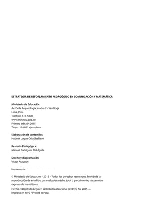 ESTRATEGIA DE REFORZAMIENTO PEDAGÓGICO EN COMUNICACIÓN Y MATEMÁTICA
Ministerio de Educación
Av. De la Arqueología, cuadra 2 - San Borja
Lima, Perú
Teléfono 615-5800
www.minedu.gob.pe
Primera edición 2015
Tiraje: 114,861 ejemplares
Elaboración de contenidos:
Hubner Luque Cristóbal Jave
Revisión Pedagógica:
Manuel Rodríguez Del Águila
Diseño y diagramación:
Víctor Ataucuri
Impreso por……………………………
© Ministerio de Educación – 2015 – Todos los derechos reservados. Prohibida la
reproducción de este libro por cualquier medio, total o parcialmente, sin permiso
expreso de los editores.
Hecho el Depósito Legal en la Biblioteca Nacional del Perú No. 2015-....
Impreso en Perú / Printed in Peru
 