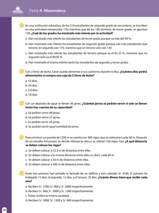 Ficha 4 Matemática
38
En una institución educativa, de los 210 estudiantes de segundo grado de secundaria, se inscriben
en una actividad extraescolar 170; mientras que de los 160 alumnos de tercer grado, se apuntan
130. ¿Cuál de los grados ha mostrado más interés por la actividad?
a.	Han mostrado más interés los estudiantes de tercer grado porque va más del 90 %.
b.	Han mostrado más interés los estudiantes de segundo grado porque van más estudiantes que
tercero: en segundo van 170, mientras que en tercero solo van 130.
c.	Han mostrado más interés los estudiantes de tercero porque va el 81,25 %, mientras que en
segundo solo va el 80,95 %.
d.	Han mostrado el mismo interés tanto los estudiantes de segundo y tercer grado.
11
Con 2 litros de leche, César puede alimentar a sus cachorros durante 6 días. ¿Cuántos días podrá
alimentarlos si compra una caja de 5 litros de leche?
a. 15 días.	
b. 24 días.	
c. 2,4 días.	
d. 18 días.
12
Con un depósito de agua se llenan 36 jarras. ¿Cuántas jarras se podrán servir si solo se llenan
hasta tres cuartos de su capacidad?
a. Se podrán servir 48 jarras.	
b. Se podrán servir 27 jarras.
c. Se podrán servir 24 jarras.		
d. Se podrán servir igual cantidad de jarras.
13
Para construir un puente de 1200 m se cuenta con 300 vigas, que se colocarían cada 40 m. Después
de un estudio minucioso, se decide reforzar la obra y se utilizan 100 vigas más. ¿A qué distancia
se deben colocar las vigas?
a.	Se deben colocar a 53,3 m de distancia entre ellas.
b.	Se deben colocar a la misma distancia entre ellas; es decir, cada 40 m.
c.	 Se deben colocar a 30 m de distancia entre ellas.
d.	Se deben colocar a 300 m de distancia entre ellas.
14
Entre tres pintores han pintado la fachada de un edificio y han cobrado S/. 4160. El primero ha
trabajado 15 días; el segundo, 12 días, y el tercero, 25 días. ¿Cuánto dinero tiene que recibir cada
uno?
a. Reciben S/. 1200; S/. 960 y S/. 2000 respectivamente.	
b. Reciben S/. 960; S/. 2000 y S/. 1200 respectivamente.
c. Todos reciben la misma cantidad.	
d. Reciben S/. 2000; S/. 1200 y S/. 960 respectivamente.
15
 