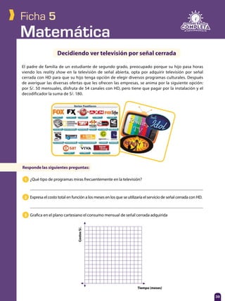 Matemática
39
Ficha 5
El padre de familia de un estudiante de segundo grado, preocupado porque su hijo pasa horas
viendo los reality show en la televisión de señal abierta, opta por adquirir televisión por señal
cerrada con HD para que su hijo tenga opción de elegir diversos programas culturales. Después
de averiguar las diversas ofertas que les ofrecen las empresas, se anima por la siguiente opción:
por S/. 50 mensuales, disfruta de 54 canales con HD, pero tiene que pagar por la instalación y el
decodificador la suma de S/. 180.
Decidiendo ver televisión por señal cerrada
Responde las siguientes preguntas:
¿Qué tipo de programas miras frecuentemente en la televisión?
Expresa el costo total en función a los meses en los que se utilizaría el servicio de señal cerrada con HD.
Grafica en el plano cartesiano el consumo mensual de señal cerrada adquirida
1
2
3
39
CostosS/.
Tiempo (meses)
 
