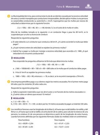 Ficha 5 Matemática
43
❱ RESOLUCIÓN
❱ RESOLUCIÓN
Para responder las preguntas utilizamos la fórmula que determina las multas:
f (x) = 100(x – 60) + 80, 60 < x < 80
a.	 f (66) = 100(66-60) + 80 = 100 x 6 + 80 = 680 soles es la multa que el conductor debe pagar.
b.	 A los 61 km/h se expiden las primeras multas.
c.	 1880 = 100(x – 60) + 80, entonces: x = 78, es decir, se le encontró manejando a 78 km/h.
La Municipalidad de Lima, para contrarrestar la ola de accidentes causada por la excesiva velocidad
de autos y combis manejados por conductores irresponsables, decide aplicar multas si una persona
es sorprendida conduciendo su automóvil a x km/h. Supongamos que las multas por exceso de
velocidad se determinan por la siguiente función:
	 f (x) = 100(x – 60) + 80, 60 < x < 80; donde f (x) es el costo de la multa en soles.
Otra de las medidas tomada es la siguiente: si un conductor llega o pasa los 80  km/h, se le
suspenderá por un año su licencia de conducir.
Responde las siguientes preguntas:
a. El radar detectó a un conductor que conducía a 66 km/h. ¿A cuánto asciende la multa que debe
pagar?
b. ¿A qué número entero de velocidad se expiden las primeras multas?
c. Gabriel fue a pagar su multa por manejar a excesiva velocidad, que ascendía a S/. 1880. ¿A qué
velocidad se le encontró conduciendo?
Los científicos forenses usan las longitudes de la tibia (t), el hueso que va del tobillo a la rodilla, y del
fémur (r), el hueso que va de la rodilla a la articulación de la cadera, para calcular la estatura de una
persona. La estatura (h) de una persona se determina a partir de las longitudes de estos huesos,
usando funciones definidas por las siguientes fórmulas (todas las medidas están en centímetros):
Para hombres:		 Para mujeres:
h(r) = 69,09 + 2,24r		h(r) = 61,41 + 2,32r
h(t) = 81,69 + 2,39t		h(t) = 72,57 + 2,53t
2
Una empresa petrolífera paga a sus obreros según los metros excavados. Por el primer metro paga
60 soles y por los restantes 30 soles cada uno.
Responde las siguientes preguntas:
a.	Halla la expresión matemática que nos dé el costo (y) en función de los metros excavados (x).
b. ¿Cuánto cobra un obrero que excavó 10 metros?
3
4
a.	f (x) = 60 + 30(x - 1)
b.	f (10) = 60 + 30(10 – 1) = 330 , es decir por los 10 metros excavados le pagan un total de 330 soles.
 