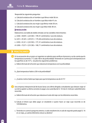 Ficha 5 Matemática
44
Responde las siguientes preguntas:
a.	Calcula la estatura de un hombre cuyo fémur mide 58 cm.
b.	Calcula la estatura de un hombre cuya tibia mide 41 cm.
c.	 Calcula la estatura de una mujer cuyo fémur mide 50 cm.
d.	Calcula la estatura de una mujer cuya tibia mide 38 cm.
❱ RESOLUCIÓN
Elaboramos una tabla de doble entrada con las variables intervinientes:
a.	h(58) = 69,09 + 2,24 (58) = 199, 01 centímetros tuvo de estatura.
b.	h(41) = 81,69 + 2,39 (41) = 179, 68 centímetros tuvo de estatura.
c.	 h(50) = 61,41 + 2,32 (50) = 177, 41 centímetros tuvo de estatura.
d.	h(38) = 72,57 + 2,53 (38) = 168, 71 centímetros tuvo de estatura.
PRACTICAMOS»
1
2
En la excavación de un pozo un ingeniero se adentra para verificar el proceso y se da cuenta que la
temperatura aumenta 1 °C cada 100 m de profundidad. Teniendo en cuenta que la temperatura en
la superficie es de 10 °C, resuelve los siguientes problemas:
a.	Halla la fórmula de la función que relaciona la temperatura con la profundidad.
b.	¿Qué temperatura habrá a 230 m de profundidad?
c.	 ¿Cuántos metros habrá que bajar para que la temperatura sea de 25 °C?
Una empresa interprovincial de buses lanza una oferta dirigida a estudiantes que desean viajar al
sur de la capital. La oferta consiste en pagar una cuota fija de S/. 10 más S/. 0,02 por cada kilómetro
recorrido.
a.	Halla la fórmula de la función que relaciona el costo del viaje con los kilómetros recorridos.
b.	Calcula el dinero que debe pagar un estudiante si quiere hacer un viaje cuyo recorrido es de
	 120 kilómetros.
c.	 Teniendo en cuenta la pregunta anterior, si cada estudiante de un aula de segundo grado pagó S/. 16
en un viaje, ¿a cuántos kilómetros estuvo su destino?
 