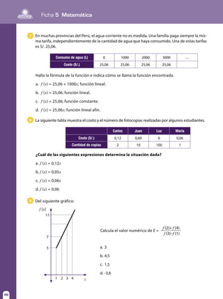 Ficha 5 Matemática
46
7 En muchas provincias del Perú, el agua corriente no es medida. Una familia paga siempre la mis-
ma tarifa, independientemente de la cantidad de agua que haya consumido. Una de estas tarifas
es S/. 25,06.
8
9
La siguiente tabla muestra el costo y el número de fotocopias realizadas por algunos estudiantes.
Del siguiente gráfico:
Calcula el valor numérico de E =
Halla la fórmula de la función e indica cómo se llama la función encontrada.
a.	 f (x) = 25,06 + 1000x; función lineal.
b.	 f (x) = 25,06; función lineal.
c.	 f (x) = 25,06; función constante.
d.	 f (x) = 25,06x; función lineal afín.
¿Cuál de las siguientes expresiones determina la situación dada?
a.	f (x) = 0,12x
b.	f (x) = 0,05x
c.	f (x) = 0,06x
d.	f (x) = 0,06
Consumo de agua (L) 0 1000 2000 3000 …
Costo (S/.) 25,06 25,06 25,06 25,06
Carlos Juan Luz María
Costo (S/.) 0,12 0,60 6 0,06
Cantidad de copias 2 10 100 1
x
f (x)
5
1 2 3 4
7
11
a.	3
b.	4,5
c.	1,5
d.	-3,6
f (2)+ f (4)
f (3)- f (1)
 