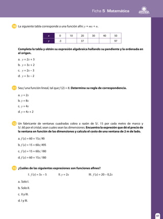 Ficha 5 Matemática
47
11 Sea f una función lineal, tal que f (2) = 8. Determina su regla de correspondencia.
a.	y = 2x
b.	y = 8x
c.	 y = 4x
d.	y = 4x + 2
12 Un fabricante de ventanas cuadradas cobra a razón de S/. 15 por cada metro de marco y
S/. 60 por el cristal, sean cuales sean las dimensiones. Encuentra la expresión que dé el precio de
la ventana en función de las dimensiones y calcula el costo de una ventana de 2 m de lado.
a.	f (x) = 60 + 15x; 90
b.	f (x) = 15 + 60x; 495
c.	 f (x) = 15 + 60x; 180
d.	f (x) = 60 + 15x; 180
13 ¿Cuáles de las siguientes expresiones son funciones afines?
	 I. f (x) = 3x – 5		 II. y = 2x		 III. f (x) = 20 – 0,2x
a.	Solo I.
b.	Solo II.
c.	 II y III.
d.	I y III.
10 La siguiente tabla corresponde a una función afín: y = mx + n.
Completa la tabla y obtén su expresión algebraica hallando su pendiente y la ordenada en
el origen.
a.	 y = 2x + 3
b.	 y = 3x + 2
c.	 y = 2x – 3
d.	 y = 3x – 2
x 0 10 20 30 40 50
y -3 37 97
 