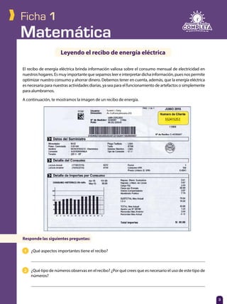 Matemática
3
Ficha 1
El recibo de energía eléctrica brinda información valiosa sobre el consumo mensual de electricidad en
nuestros hogares. Es muy importante que sepamos leer e interpretar dicha información, pues nos permite
optimizar nuestro consumo y ahorrar dinero. Debemos tener en cuenta, además, que la energía eléctrica
es necesaria para nuestras actividades diarias, ya sea para el funcionamiento de artefactos o simplemente
para alumbrarnos.
A continuación, te mostramos la imagen de un recibo de energía.
Leyendo el recibo de energía eléctrica
1 	 ¿Qué aspectos importantes tiene el recibo?
	 	
2 	 ¿Qué tipo de números observas en el recibo? ¿Por qué crees que es necesario el uso de este tipo de
números?
	
Responde las siguientes preguntas:
 