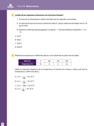 Ficha 5 Matemática
48
14 ¿Cuáles de las siguientes situaciones son funciones lineales?
I.	 El costo de una llamada por celular está dado por los segundos consumidos.
II.	 Un electricista que da servicios a domicilio cobra S/. 20 por cada hora de trabajo más S/. 50
por la visita.
III.	 El precio en soles que hay que pagar por un viaje de “x” km viene dado por la expresión y = 2x +
1,5.
a.	II y III.
b.	Solo I.
c.	 Solo II.
d.	Solo III.
15 Midiendo la temperatura a diferentes alturas se han obtenido los datos de esta tabla:
Obtén la expresión algebraica de la temperatura en función de la altura e indica cuál sería la
temperatura a 3240 m de altura.
a.	f (x) = – x
180
+ 10; 18 °C
b.	f (x) = – x
180
+ 10; -8 °C
c.	 f (x) = –180x + 10; 18 °C
d.	f (x) = x
180
+ 10; 18 °C
Altura (m) 0 360 720 990
Temperatura (°C) 10 8 6 4,5
 
