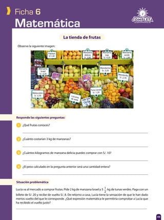 Matemática
49
Ficha 6
Observa la siguiente imagen:
La tienda de frutas
Responde las siguientes preguntas:
Situación problemática
¿Qué frutas conoces?
¿Cuánto costarían 3 kg de manzanas?
¿Cuántos kilogramos de manzana delicia puedes comprar con S/. 10?
¿El peso calculado en la pregunta anterior será una cantidad entera?
Lucía va al mercado a comprar frutas. Pide 2 kg de manzana Israel y 3 1
2
kg de tunas verdes. Paga con un
billete de S/. 20 y recibe de vuelto S/. 8. De retorno a casa, Lucía tiene la sensación de que le han dado
menos vuelto del que le corresponde. ¿Qué expresión matemática le permitiría comprobar a Lucía que
ha recibido el vuelto justo?
2
3
4
1
49
Papaya
S/1.30
Manzana
Israel
S/. 3,20
Melocotón
S/. 2,70
Manzana
delicia
S/. 3,80
Manzana
roja
S/. 4,20
Mandarina
S/. 2,20
Membrillo
S/. 2,70
Tuna verde
S/. 1,20
Lúcumade seda
Manzana
verde
S/. 2,80
 