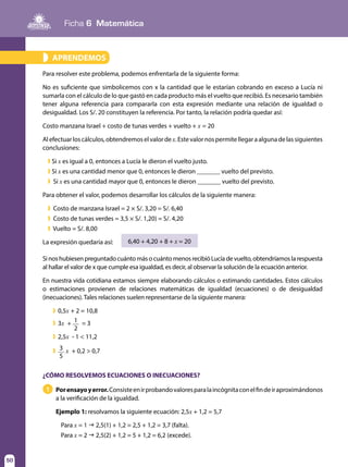 Ficha 6 Matemática
50
¿CÓMO RESOLVEMOS ECUACIONES O INECUACIONES?
Porensayoyerror.Consisteenirprobandovaloresparalaincógnitaconelfindeiraproximándonos
a la verificación de la igualdad.
Ejemplo 1: resolvamos la siguiente ecuación: 2,5x + 1,2 = 5,7
Para x = 1 g 2,5(1) + 1,2 = 2,5 + 1,2 = 3,7 (falta).
Para x = 2 g 2,5(2) + 1,2 = 5 + 1,2 = 6,2 (excede).
1
APRENDEMOS»
Para resolver este problema, podemos enfrentarla de la siguiente forma:
No es suficiente que simbolicemos con x la cantidad que le estarían cobrando en exceso a Lucía ni
sumarla con el cálculo de lo que gastó en cada producto más el vuelto que recibió. Es necesario también
tener alguna referencia para compararla con esta expresión mediante una relación de igualdad o
desigualdad. Los S/. 20 constituyen la referencia. Por tanto, la relación podría quedar así:
Costo manzana Israel + costo de tunas verdes + vuelto + x = 20
Alefectuarloscálculos,obtendremoselvalordex.Estevalornospermitellegaraalgunadelassiguientes
conclusiones:
	 ❱ Si x es igual a 0, entonces a Lucía le dieron el vuelto justo.
	 ❱ Si x es una cantidad menor que 0, entonces le dieron _______ vuelto del previsto.
	 ❱ Si x es una cantidad mayor que 0, entonces le dieron _______ vuelto del previsto.
Para obtener el valor, podemos desarrollar los cálculos de la siguiente manera:
	 ❱ Costo de manzana Israel = 2 × S/. 3,20 = S/. 6,40
	 ❱ Costo de tunas verdes = 3,5 × S/. 1,20) = S/. 4,20
	 ❱ Vuelto = S/. 8,00
La expresión quedaría así: 6,40 + 4,20 + 8 + x = 20
Sinoshubiesen preguntado cuánto másocuánto menos recibió Lucíadevuelto, obtendríamos larespuesta
al hallar el valor de x que cumple esa igualdad, es decir, al observar la solución de la ecuación anterior.
En nuestra vida cotidiana estamos siempre elaborando cálculos o estimando cantidades. Estos cálculos
o estimaciones provienen de relaciones matemáticas de igualdad (ecuaciones) o de desigualdad
(inecuaciones). Tales relaciones suelen representarse de la siguiente manera:
❱	0,5x + 2 = 10,8
❱	3x + 1
2
= 3
❱	2,5x - 1 < 11,2
❱	 3
5
x + 0,2 > 0,7
 