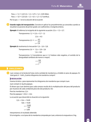 Ficha 6 Matemática
51
Usando reglas de transposición. Consiste en aplicar los procedimientos ya conocidos cuando se
resuelven ecuaciones de primer grado con coeficientes e incógnita enteros.
Ejemplo 1: hallemos la incógnita de la siguiente ecuación: 2,5x + 1,2 = 5,7.
Transponemos 1,2 g 2,5x = 5,7 - 1,2
2,5x = 4,5
Transponemos 2,5 g x = 4,5
2,5
x = 1,8
2
1 Juan compra en la tienda de frutas cierta cantidad de mandarinas y el doble en peso de papayas. En
total gasta S/. 14,40. ¿Cuántos kilogramos de mandarina compró?
ANALIZAMOS»
❱ RESOLUCIÓN
Usamos la letra x para representar los kilogramos de mandarina que compró Juan.
Juan compró 2x kg de papayas.
El dinero que Juan destinó para cada compra resulta de la multiplicación del peso del producto
por el precio de cada unidad de peso de este producto. Así:
Para las mandarinas: 2,2x
Para las papayas: 1,3(2x) = 2,6x
La ecuación que desarrolla la situación es la siguiente:
2,2x + 2,6x = 14,40
4,8x = 14,40
	 x = 14,40
4,8
	 x = 3,00
Interpretamos el resultado obtenido:
Si la incógnita x es el peso de la mandarina comprada por Juan, entonces la respuesta es 3 kg.
Ejemplo 2: resolvamos la inecuación 1,2x - 2,6 < 5,8.
Transponemos 2,6 g 1,2x < 5,8 + 2,6
1,2x < 8,4
Transponemos 1,2 (recordemos que si 1,2 hubiese sido negativo, el sentido de la
desigualdad cambiaría de menor a mayor).
x < 8,4
1,2
x < 7
Para x = 1,5 g 2,5(1,5) + 1,2 = 3,75 + 1,2 = 4,95 (falta).
Para x = 1,8 g 2,5(1,8) + 1,2 = 4,5 + 1,2 = 5,7 (verifica).
Por lo que x = 1,8 es la solución de la ecuación
 