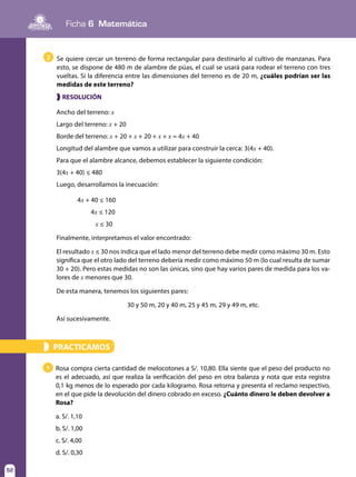 Ficha 6 Matemática
52
PRACTICAMOS»
1 Rosa compra cierta cantidad de melocotones a S/. 10,80. Ella siente que el peso del producto no
es el adecuado, así que realiza la verificación del peso en otra balanza y nota que esta registra
0,1 kg menos de lo esperado por cada kilogramo. Rosa retorna y presenta el reclamo respectivo,
en el que pide la devolución del dinero cobrado en exceso. ¿Cuánto dinero le deben devolver a
Rosa?
a. S/. 1,10
b. S/. 1,00
c. S/. 4,00
d. S/. 0,30
❱ RESOLUCIÓN
Ancho del terreno: x
Largo del terreno: x + 20
Borde del terreno: x + 20 + x + 20 + x + x = 4x + 40
Longitud del alambre que vamos a utilizar para construir la cerca: 3(4x + 40).
Para que el alambre alcance, debemos establecer la siguiente condición:
3(4x + 40) ≤ 480
Luego, desarrollamos la inecuación:
4x + 40 ≤ 160
4x ≤ 120
x ≤ 30
Finalmente, interpretamos el valor encontrado:
El resultado x ≤ 30 nos indica que el lado menor del terreno debe medir como máximo 30 m. Esto
significa que el otro lado del terreno debería medir como máximo 50 m (lo cual resulta de sumar
30 + 20). Pero estas medidas no son las únicas, sino que hay varios pares de medida para los va-
lores de x menores que 30.
De esta manera, tenemos los siguientes pares:
30 y 50 m, 20 y 40 m, 25 y 45 m, 29 y 49 m, etc.
Así sucesivamente.
2 Se quiere cercar un terreno de forma rectangular para destinarlo al cultivo de manzanas. Para
esto, se dispone de 480 m de alambre de púas, el cual se usará para rodear el terreno con tres
vueltas. Si la diferencia entre las dimensiones del terreno es de 20 m, ¿cuáles podrían ser las
medidas de este terreno?
 