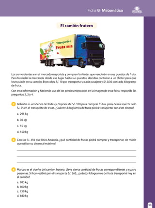 Ficha 6 Matemática
53
2 Roberto es vendedor de frutas y dispone de S/. 350 para comprar frutas, pero desea invertir solo
S/. 55 en el transporte de estas. ¿Cuántos kilogramos de fruta podrá transportar con este dinero?
a.	295 kg
b.	30 kg
c.	 55 kg
d.	150 kg
3
4
Con los S/. 350 que lleva Amanda, ¿qué cantidad de frutas podrá comprar y transportar, de modo
que utilice su dinero al máximo?
Marcos es el dueño del camión frutero. Lleva cierta cantidad de frutas correspondientes a cuatro
personas. Si hoy recibió por el transporte S/. 265, ¿cuántos kilogramos de fruta transportó hoy en
el camión?
a.	883 kg
b.	800 kg
c.	 750 kg
d.	680 kg
Los comerciantes van al mercado mayorista y compran las frutas que venderán en sus puestos de fruta.
Para trasladar la mercancía desde ese lugar hasta sus puestos, deciden contratar a un chofer para que
los traslade en su camión. Este cobra S/. 10 por transportar a cada pasajero y S/. 0,30 por cada kilogramo
de fruta.
Con esta información y haciendo uso de los precios mostrados en la imagen de esta ficha, responde las
preguntas 2, 3 y 4.
El camión frutero
 