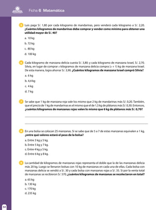 Ficha 6 Matemática
54
5 Luis paga S/. 1,80 por cada kilogramo de mandarinas, pero venderá cada kilogramo a S/. 2,20.
¿Cuántos kilogramos de mandarinas debe comprar y vender como mínimo para obtener una
utilidad mayor de S/. 40?
a.	10 kg
b.	72 kg
c.	 80 kg
d.	100 kg
6 Cada kilogramo de manzana delicia cuesta S/. 3,80; y cada kilogramo de manzana Israel, S/. 2,70.
Silvia, en lugar de comprar x kilogramos de manzana delicia compra (x + 1) kg de manzana Israel.
De esta manera, logra ahorrar S/. 3,90. ¿Cuántos kilogramos de manzana Israel compró Silvia?
a.	6 kg
b.	4,4 kg
c.	 4 kg
d. 	7 kg
8 En una bolsa se colocan 25 manzanas. Si se sabe que de 5 a 7 de estas manzanas equivalen a 1 kg,
¿entre qué valores estará el peso de la bolsa?
a. Entre 3 kg y 5 kg.
b. Entre 5 kg y 7 kg.
c. Entre 4 kg y 5 kg.
d. Entre 6 kg y 8 kg.
9 La cantidad de kilogramos de manzanas rojas representa el doble que la de las manzanas delicia
más 20 kg. Luego se llenaron bolsas con 10 kg de manzanas en cada una de ellas. Cada bolsa con
manzanas delicia se vendió a S/. 30 y cada bolsa con manzanas rojas a S/. 35. Si por la venta total
de manzanas se recibieron S/. 570, ¿cuántos kilogramos de manzanas se recolectaron en total?
a. 65 kg
b. 130 kg
c. 170 kg
d. 235 kg
7 Se sabe que 1 kg de manzana roja vale los mismo que 2 kg de mandarinas más S/. 0,20. También,
que el precio de 1 kg de mandarinas es el mismo que el de 1,5 kg de plátanos más S/. 0,30. Entonces,
¿cuántos kilogramos de manzanas rojas valen lo mismo que 6 kg de plátanos más S/. 0,70?
 