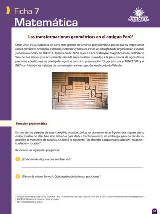 Matemática
57
Ficha 7
1 ¿Cómo son las figuras que se observan?
2 ¿Tienen la misma forma? ¿Qué puedes decir de sus posiciones?
Chan Chan es la ciudadela de barro más grande de América precolombina, por lo que su importancia
radica en valores históricos, estéticos, culturales y sociales. Posee un alto grado de organización espacial
y abarca alrededor de 20 km2
. El fenómeno del Niño, que en 1925 destruyó el magnífico mural del Palacio
Velarde; los sismos y la actualmente elevada napa freática, sumados a la persistencia de agricultores
precarios, constituyen los principales agentes contra su preservación. Es por esto que el MINCETUR2
y el
INC3
han iniciado los trabajos de conservación e investigación en el conjunto Velarde.
Las transformaciones geométricas en el antiguo Perú1
En una de las paredes de este complejo arquitectónico, se observan estas figuras que siguen cierto
orden. Cuatro de ellas han sido retiradas para darles mantenimiento; sin embargo, para no olvidar su
posición al momento de sacarlas, se anotó lo siguiente: “De derecha a izquierda: traslación - rotación -
traslación - rotación”.
Responde las siguientes preguntas:
1
	 Adaptado de Gabriela y Laura (2010). “Capítulo II”. Blog Los secretos de Chan Chan. Consulta: 25 de julio de 2015. <http://lossecretosdechanchan.blogspot.com/>
2
	 MINCETUR: Ministerio de Comercio Exterior y Turismo
3
	 INC: Instituto Nacional de Cultura
Situación problemática
 