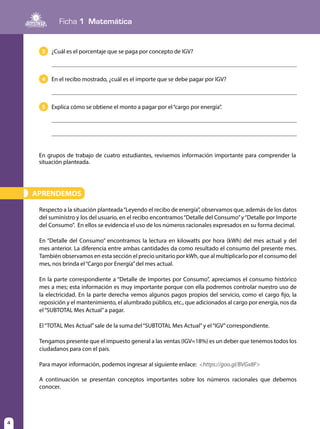 Ficha 1 Matemática
4
APRENDEMOS»
Respecto a la situación planteada“Leyendo el recibo de energía”, observamos que, además de los datos
del suministro y los del usuario, en el recibo encontramos“Detalle del Consumo”y“Detalle por Importe
del Consumo”. En ellos se evidencia el uso de los números racionales expresados en su forma decimal.
En “Detalle del Consumo” encontramos la lectura en kilowatts por hora (kWh) del mes actual y del
mes anterior. La diferencia entre ambas cantidades da como resultado el consumo del presente mes.
También observamos en esta sección el precio unitario por kWh, que al multiplicarlo por el consumo del
mes, nos brinda el“Cargo por Energía”del mes actual.
En la parte correspondiente a “Detalle de Importes por Consumo”, apreciamos el consumo histórico
mes a mes; esta información es muy importante porque con ella podremos controlar nuestro uso de
la electricidad. En la parte derecha vemos algunos pagos propios del servicio, como el cargo fijo, la
reposición y el mantenimiento, el alumbrado público, etc., que adicionados al cargo por energía, nos da
el“SUBTOTAL Mes Actual”a pagar.
El“TOTAL Mes Actual”sale de la suma del“SUBTOTAL Mes Actual”y el“IGV”correspondiente.
Tengamos presente que el impuesto general a las ventas (IGV=18%) es un deber que tenemos todos los
ciudadanos para con el país.
Para mayor información, podemos ingresar al siguiente enlace: <https://goo.gl/BVGx8F>
A continuación se presentan conceptos importantes sobre los números racionales que debemos
conocer.
En grupos de trabajo de cuatro estudiantes, revisemos información importante para comprender la
situación planteada.
3 	 ¿Cuál es el porcentaje que se paga por concepto de IGV?
	
4 	 En el recibo mostrado, ¿cuál es el importe que se debe pagar por IGV?
	
5 	 Explica cómo se obtiene el monto a pagar por el“cargo por energía”.
	
	
 