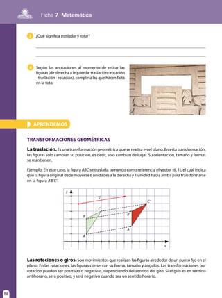 Ficha 7 Matemática
58
4 Según las anotaciones al momento de retirar las
figuras (de derecha a izquierda: traslación - rotación
- traslación - rotación), completa las que hacen falta
en la foto.
APRENDEMOS»
TRANSFORMACIONES GEOMÉTRICAS
La traslación. Es una transformación geométrica que se realiza en el plano. En esta transformación,
las figuras solo cambian su posición, es decir, solo cambian de lugar. Su orientación, tamaño y formas
se mantienen.
Ejemplo: En este caso, la figura ABC se traslada tomando como referencia el vector (6, 1), el cual indica
que la figura original debe moverse 6 unidades a la derecha y 1 unidad hacia arriba para transformarse
en la figura A’B’C’.
y
x
A
B
C
V
C'
B'
A'
3 ¿Qué significa trasladar y rotar?
Las rotaciones o giros. Son movimientos que realizan las figuras alrededor de un punto fijo en el
plano. En las rotaciones, las figuras conservan su forma, tamaño y ángulos. Las transformaciones por
rotación pueden ser positivas o negativas, dependiendo del sentido del giro. Si el giro es en sentido
antihorario, será positivo, y será negativo cuando sea un sentido horario.
 