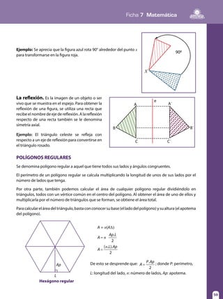 Ficha 7 Matemática
59
La reflexión. Es la imagen de un objeto o ser
vivo que se muestra en el espejo. Para obtener la
reflexión de una figura, se utiliza una recta que
recibe el nombre de eje de reflexión. A la reflexión
respecto de una recta también se le denomina
simetría axial.
Ejemplo: El triángulo celeste se refleja con
respecto a un eje de reflexión para convertirse en
el triángulo rosado.
POLÍGONOS REGULARES
Se denomina polígono regular a aquel que tiene todos sus lados y ángulos congruentes.
El perímetro de un polígono regular se calcula multiplicando la longitud de unos de sus lados por el
número de lados que tenga.
Por otra parte, también podemos calcular el área de cualquier polígono regular dividiéndolo en
triángulos, todos con un vértice común en el centro del polígono. Al obtener el área de uno de ellos y
multiplicarla por el número de triángulos que se forman, se obtiene el área total.
Paracalculareláreadeltriángulo,bastaconconocersubase(elladodelpolígono)ysualtura(elapotema
del polígono).
De esto se desprende que: =A
P Ap.
2
; donde P: perímetro,
L: longitud del lado, n: número de lados, Ap: apotema.
=
=
n
n
A
Ap L
A
L Ap
.
2
( . ).
2
A = n(A∆)
Ap
L
Hexágono regular
B
A
e
A΄
C C΄
B΄
Ejemplo: Se aprecia que la figura azul rota 90° alrededor del punto x
para transformarse en la figura roja.
X
900
 