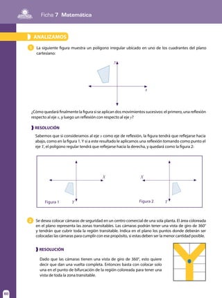 Ficha 7 Matemática
60
Sabemos que si consideramos al eje x como eje de reflexión, la figura tendrá que reflejarse hacia
abajo, como en la figura 1. Y si a este resultado le aplicamos una reflexión tomando como punto el
eje Y, el polígono regular tendrá que reflejarse hacia la derecha, y quedará como la figura 2:
❱ RESOLUCIÓN
Dado que las cámaras tienen una vista de giro de 360°, esto quiere
decir que dan una vuelta completa. Entonces basta con colocar solo
una en el punto de bifurcación de la región coloreada para tener una
vista de toda la zona transitable.
❱ RESOLUCIÓN
¿Cómo quedará finalmente la figura si se aplican dos movimientos sucesivos: el primero, una reflexión
respecto al eje x, y luego un reflexión con respecto al eje y?
Figura 1 Y
X
Figura 2 Y
X
2 Se desea colocar cámaras de seguridad en un centro comercial de una sola planta. El área coloreada
en el plano representa las zonas transitables. Las cámaras podrán tener una vista de giro de 360°
y tendrán que cubrir toda la región transitable. Indica en el plano los puntos donde deberán ser
colocadas las cámaras para cumplir con ese propósito, si estas deben ser la menor cantidad posible.
ANALIZAMOS»
La siguiente figura muestra un polígono irregular ubicado en uno de los cuadrantes del plano
cartesiano:
1
y
x
 