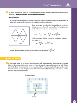 Ficha 7 Matemática
61
El espejo tiene forma de un hexágono regular. Hacemos un pequeño bosquejo. Para conocer la
superficie, podemos descomponer el hexágono regular en triángulos.
❱ RESOLUCIÓN
Se desea colocar en la pared un espejo en forma hexagonal regular que tenga como medida de
lado 3 dm. ¿Cuánto medirá la superficie de dicho espejo?
3
3 dm
Observamos que los triángulos son equiláteros; por tanto,
si determinamos el área de uno de ellos y la multiplicamos
por 6, obtendremos el área del hexágono.
Finalmente, para obtener el área del hexágono, multipli-
camos por 6.
A∆= A∆= A∆=
A∆=
l 3
4
2
3 3
4
2
dm
9 3
4
2
dm
9 3
4
.6 A
27 3
2
2
=
Entonces la superficie del espejo con forma hexágono regular es dm
9 3
4
.6 A
27 3
2
2
= .
PRACTICAMOS»
Se muestra el plano de un centro comercial de una sola planta. La parte coloreada representa las
áreas por donde transita la gente. Se van a instalar cámaras de seguridad para observar toda el área
transitable. Estas cámaras podrán tener una vista de 360°. Coloca en el plano los puntos donde se
deberían instalar las cámaras para que sean la menor cantidad posible y que con estas se pueda
observar toda el área transitable.
1
Área transitable
Tiendas
 
