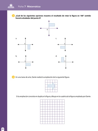 Ficha 7 Matemática
62
En una tarea de arte, Dante realizó la ampliación de la siguiente figura.3
Si la ampliación consistía en duplicar la figura, dibuja en la cuadrícula la figura ampliada por Dante.
¿Cuál de las siguientes opciones muestra el resultado de rotar la figura en 180° sentido
horario alrededor del punto 0?
2
0
0
a.
0
b.
0
c.
0
d.
 