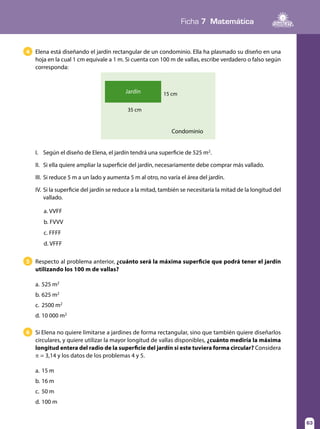 Ficha 7 Matemática
63
Elena está diseñando el jardín rectangular de un condominio. Ella ha plasmado su diseño en una
hoja en la cual 1 cm equivale a 1 m. Si cuenta con 100 m de vallas, escribe verdadero o falso según
corresponda:
Respecto al problema anterior, ¿cuánto será la máxima superficie que podrá tener el jardín
utilizando los 100 m de vallas?
a.	525 m2
b.	625 m2
c.	 2500 m2
d.	10 000 m2
5
Si Elena no quiere limitarse a jardines de forma rectangular, sino que también quiere diseñarlos
circulares, y quiere utilizar la mayor longitud de vallas disponibles, ¿cuánto mediría la máxima
longitud entera del radio de la superficie del jardín si este tuviera forma circular? Considera
π = 3,14 y los datos de los problemas 4 y 5.
a.	15 m
b.	16 m
c.	 50 m
d.	100 m
6
4
a. VVFF 			
b. FVVV			
c. FFFF			
d. VFFF
Condominio
Jardín
35 cm
15 cm
I.	 Según el diseño de Elena, el jardín tendrá una superficie de 525 m2
.
II.	 Si ella quiere ampliar la superficie del jardín, necesariamente debe comprar más vallado.
III.	 Si reduce 5 m a un lado y aumenta 5 m al otro, no varía el área del jardín.
IV.	Si la superficie del jardín se reduce a la mitad, también se necesitaría la mitad de la longitud del
vallado.
 