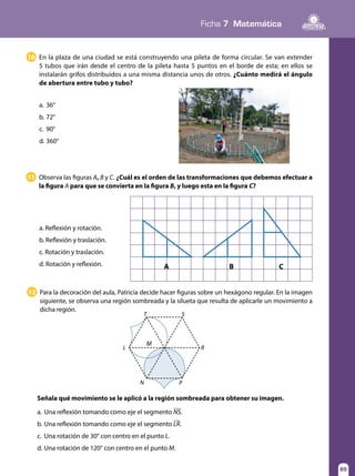 Ficha 7 Matemática
65
Para la decoración del aula, Patricia decide hacer figuras sobre un hexágono regular. En la imagen
siguiente, se observa una región sombreada y la silueta que resulta de aplicarle un movimiento a
dicha región.
Observa las figuras A, B y C. ¿Cuál es el orden de las transformaciones que debemos efectuar a
la figura A para que se convierta en la figura B, y luego esta en la figura C?
12
11
Señala qué movimiento se le aplicó a la región sombreada para obtener su imagen.
a.	Una reflexión tomando como eje el segmento NS.
b.	Una reflexión tomando como eje el segmento LR.
c.	 Una rotación de 30° con centro en el punto L.
d.	Una rotación de 120° con centro en el punto M.
a. Reflexión y rotación.
b. Reflexión y traslación.
c. Rotación y traslación.
d. Rotación y reflexión. A B C
L
M
T
N P
S
R
En la plaza de una ciudad se está construyendo una pileta de forma circular. Se van extender
5 tubos que irán desde el centro de la pileta hasta 5 puntos en el borde de esta; en ellos se
instalarán grifos distribuidos a una misma distancia unos de otros. ¿Cuánto medirá el ángulo
de abertura entre tubo y tubo?
10
a.	36°
b.	72°
c.	90°
d.	360°
 