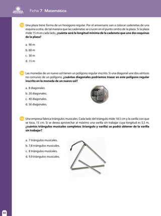 Ficha 7 Matemática
66
Una plaza tiene forma de un hexágono regular. Por el aniversario van a colocar cadenetas de una
esquina a otra, de tal manera que las cadenetas se crucen en el punto centro de la plaza. Si la plaza
mide 15 m en cada lado, ¿cuánta será la longitud mínima de la cadeneta que une dos esquinas
de la plaza?
a.	90 m
b.	60 m
c.	 30 m
d.	15 m
Las monedas de un nuevo sol tienen un polígono regular inscrito. Si una diagonal une dos vértices
no comunes de un polígono, ¿cuántas diagonales podríamos trazar en este polígono regular
inscrito en la moneda de un nuevo sol?
a.	8 diagonales
b.	20 diagonales.
c.	 40 diagonales.
d.	56 diagonales.
13
14
Una empresa fabrica triángulos musicales. Cada lado del triángulo mide 18,5 cm y la varilla con que
se toca, 15 cm. Si se desea aprovechar al máximo una varilla sin trabajar cuya longitud es 5,5 m,
¿cuántos triángulos musicales completos (triangulo y varilla) se podrá obtener de la varilla
sin trabajar?
15
a.	7 triángulos musicales.
b.	7,8 triángulos musicales.
c.	 8 triángulos musicales.
d.	9,9 triángulos musicales.
 
