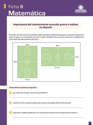 Matemática
67
Ficha 8
1 ¿En cuál de los campos corren menos distancia?
2 ¿Cuál de los dos campos te parece que ocupa más espacio dentro de la escuela?
3 ¿Qué otras medidas podría tener un campo que ocupe el mismo espacio que el campo 1?
El profesor de Educación Física planificó realizar partidos de fútbol y vóley para la sesión de hoy día, pero
antes les pide a sus estudiantes que den 3 vueltas alrededor de uno de los campos de su preferencia,
como parte del calentamiento de rutina.
Importancia del calentamiento muscular previo a realizar
un deporte
Responde las siguientes preguntas:
20 m
36 m
Campo 1
16 m
40 m
Campo 2
 