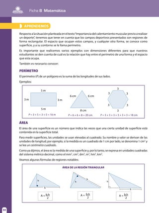 68
Ficha 8 Matemática
68
APRENDEMOS»
Respecto a la situación planteada en el texto“Importancia del calentamiento muscular previo a realizar
un deporte”, tenemos que tener en cuenta que los campos deportivos presentados son regiones de
forma rectangular. El espacio que ocupan estos campos, y cualquier otra forma, se conoce como
superficie, y a su contorno se le llama perímetro.
Es importante que realicemos varios ejemplos con dimensiones diferentes para que nuestros
estudiantes se den cuenta de cuál es la relación que hay entre el perímetro de una forma y el espacio
que esta ocupa.
También es necesario conocer:
PERÍMETRO
El perímetro (P) de un polígono es la suma de las longitudes de sus lados.
Ejemplos:
ÁREA
El área de una superficie es un número que indica las veces que una cierta unidad de superficie está
contenida en la superficie total.
Para medir superficies, las unidades se usan elevadas al cuadrado. Su nombre y valor se derivan de las
unidades de longitud; por ejemplo, si la medida es un cuadrado de 1 cm por lado, se denomina 1 cm2
y
se lee un centímetro cuadrado.
Como ya dijimos, el área es la medida de una superficie y, por lo tanto, se expresa en unidades cuadradas
del sistema métrico decimal, como el mm2
, cm2
, dm2
, m2
, hm2
, km2
.
Veamos algunas fórmulas de regiones notables:
6 cm 6 cm
3
3
3
3
33
8 cm
5 m
3 m 3 m
5 m
P = 3 + 5 + 3 + 5 = 16 m P = 6 + 6 + 8 = 20 cm P = 3 + 3 + 3 + 3 + 3 + 3 = 18 cm
ÁREA DE LA REGIÓN TRIANGULAR
h h
b
b
h
b
A = b.h
2
A = b.h
2
A =
2
b.h
 