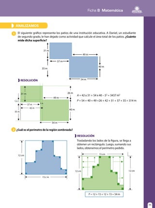 71
Ficha 8 Matemática
71
ANALIZAMOS»
El siguiente gráfico representa los patios de una institución educativa. A Daniel, un estudiante
de segundo grado, le han dejado como actividad que calcule el área total de los patios. ¿Cuánto
mide dicha superficie?
¿Cuál es el perímetro de la región sombreada?
1
2
Trasladando los lados de la figura, se llega a
obtener un rectángulo. Luego, sumando sus
lados, obtenemos el perímetro pedido.
P = 12 + 15 + 12 + 15 = 54 m
37 m
31 m
49 m
40 m
54 m
35 m
❱ RESOLUCIÓN
A = 42 x 31 + 54 x 40 – 52
= 3437 m2
P = 54 + 40 + 49 +26 + 42 + 31 + 37 + 35 = 314 m
37 m
42 m
31 m 26 m
5 m
49 m
40 m
54 m
35 m
12 cm
15 c m
❱ RESOLUCIÓN
12 cm 12 cm
15 cm
5 m
 