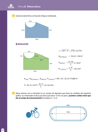 72
Ficha 8 Matemática
72
Calcula el perímetro y el área de la figura sombreada.
María entrena con su bicicleta en un campo de deportes que tiene las medidas del siguiente
gráfico. Su entrenador le dice que tiene que hacer 12 km sin parar. ¿Cuántas vueltas tiene que
dar al campo de entrenamiento? Considera π = 3,14.
3
4
❱ RESOLUCIÓN
8 m
18 m
8 m12 m
8 m
18 m
8 m
100m
140m
4 m 4 m
x
10 m
x 10 4 116 10,77m2 2
= + = ≈
ARECTÁNGULO	
=	 18 x 8 = 144 m2
ATRAPECIO	
=	 +8 18
2
. 4 = 52m2
A1/2 CÍRCULO	
=	
π
=
. 4
2
25,12m
2
2
ATOTAL
=ARECTÁNGULO +
ATRAPECIO
- A1/2CÍRCULO
= 144 + 52 - 25,12=170,88 m2
8 1
π
= + + + + ≈P 18 0,77
2 . 4
2
12 61,33m
 