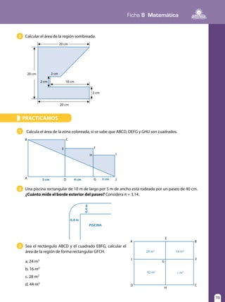 73
Ficha 8 Matemática
73
Calcular el área de la región sombreada.5
PRACTICAMOS»
Calcula el área de la zona coloreada, si se sabe que ABCD, DEFG y GHIJ son cuadrados.
Una piscina rectangular de 10 m de largo por 5 m de ancho está rodeada por un paseo de 40 cm.
¿Cuánto mide el borde exterior del paseo? Considera π = 3,14.
Sea el rectángulo ABCD y el cuadrado EBFG, calcular el
área de la región de forma rectangular GFCH.
a. 24 m2
b. 16 m2
c. 28 m2
d. 44 m2
1
2
3
20 cm
2 cm 18 cm
2 cm
2 cm
20 cm
5 cm 4 cm 3 cmA
E
B C
E
H
F
I
JGD
0,4 m
0,4m
PISCINA
A
I
G
H
F
B
CD
28 m2
16 m2
x m242 m2
20 cm
 