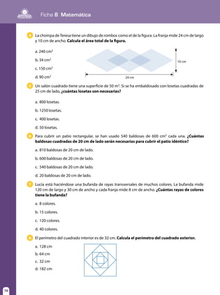 74
Ficha 8 Matemática
74
Un salón cuadrado tiene una superficie de 50 m2
. Si se ha embaldosado con losetas cuadradas de
25 cm de lado, ¿cuántas losetas son necesarias?
a.	800 losetas.
b.	1250 losetas.
c.	 400 losetas.
d.	50 losetas.
5
Para cubrir un patio rectangular, se han usado 540 baldosas de 600 cm2
cada una. ¿Cuántas
baldosas cuadradas de 20 cm de lado serán necesarias para cubrir el patio idéntico?
a.	810 baldosas de 20 cm de lado.
b.	600 baldosas de 20 cm de lado.
c.	 540 baldosas de 20 cm de lado.
d.	20 baldosas de 20 cm de lado.
6
Lucía está haciéndose una bufanda de rayas transversales de muchos colores. La bufanda mide
120 cm de largo y 30 cm de ancho y cada franja mide 8 cm de ancho. ¿Cuántas rayas de colores
tiene la bufanda?
a.	8 colores.
b.	15 colores.
c.	 120 colores.
d.	40 colores.
7
La chompa deTeresa tiene un dibujo de rombos como el de la figura. La franja mide 24 cm de largo
y 10 cm de ancho. Calcula el área total de la figura.
a. 240 cm2
b. 34 cm2
c. 150 cm2
d. 90 cm2
4
24 cm
10 cm
El perímetro del cuadrado interior es de 32 cm. Calcula el perímetro del cuadrado exterior.
a.	128 cm
b.	64 cm
c.	 32 cm
d.	182 cm
8
 