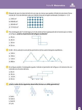 75
Ficha 8 Matemática
75
Después de sacar las latas de leche de una caja, las marcas que quedan al fondo de esta tienen forma
circular de 7,4 cm de diámetro cada uno. Calcula el área de la región sombreada. Considerar π = 3,14
a.	2346 cm2
b.	828,48 cm2
c.	 282,48 cm2
d.	1314,24 cm2
9
10
¿Cuál o cuáles de los siguientes desarrollos forman un sólido geométrico?13
En la figura existen 3 rectángulos iguales. Calcular el perímetro de la figura si el extremo de uno
coincide con el centro del otro.
a. 36 cm
b.	38 cm
c.	 32 cm
d.	30 cm
12
6 c m
2 cm
11
A B
a. Solo I.
b. Solo II.
c. Solo III.
d. I y III.
I II III
Tres rectángulos de 7 cm de largo y 2 cm de ancho se han superpuesto de la manera que se indica
en la figura. ¿Cuál es el perímetro de la figura resultante?
a.	28 cm
b.	38 cm
c.	 30 cm
d.	50 cm
Si AB = 40 m, calcula la suma de los perímetros de los cuatro triángulos equiláteros.
a.	160 m
b.	180 m
c.	 120 m
d.	480 m
 