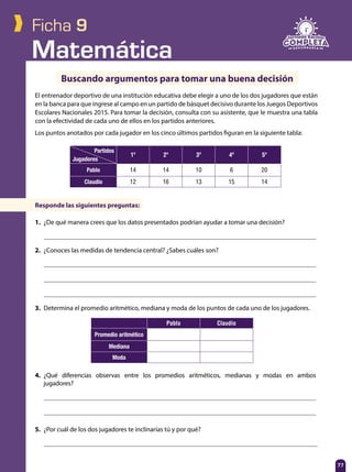 Matemática
77
Ficha 9
El entrenador deportivo de una institución educativa debe elegir a uno de los dos jugadores que están
en la banca para que ingrese al campo en un partido de básquet decisivo durante los Juegos Deportivos
Escolares Nacionales 2015. Para tomar la decisión, consulta con su asistente, que le muestra una tabla
con la efectividad de cada uno de ellos en los partidos anteriores.
Los puntos anotados por cada jugador en los cinco últimos partidos figuran en la siguiente tabla:
Buscando argumentos para tomar una buena decisión
Responde las siguientes preguntas:
1.	 ¿De qué manera crees que los datos presentados podrían ayudar a tomar una decisión?
	
2.	 ¿Conoces las medidas de tendencia central? ¿Sabes cuáles son?
	
	
	
3.	 Determina el promedio aritmético, mediana y moda de los puntos de cada uno de los jugadores.
4.	¿Qué diferencias observas entre los promedios aritméticos, medianas y modas en ambos
jugadores?	
	
	
Partidos
Jugadores
1º 2º 3º 4º 5º
Pablo 14 14 10 6 20
Claudio 12 16 13 15 14
Pablo Claudio
Promedio aritmético
Mediana
Moda
5.	 ¿Por cuál de los dos jugadores te inclinarías tú y por qué?
	
 
