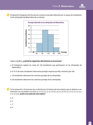 87
Ficha 9 Matemática
87
Según el gráfico, ¿cuál de las siguientes afirmaciones es incorrecta?
a.	El histograma registra las notas de 120 estudiantes que participaron en las olimpiadas de
Matemática.
b.	El 75 % de estos estudiantes obtuvieron puntajes mayores que 80 y menores que 160.
c.	 20 estudiantes obtuvieron los mínimos puntajes de las olimpiadas.
d.	50 estudiantes obtuvieron los máximos puntajes de las olimpiadas.
13 Se les preguntó a 32 personas de un distrito por el número de horas diarias que se dedican a ver
televisión. Los resultados son estos: 0, 2, 4, 2, 2, 2, 2, 3, 3, 4, 0, 2, 4, 2, 2, 4, 0, 4, 2, 2, 4, 2, 2, 3, 3, 2, 2,
2, 2, 4, 4 y 0. ¿Cuál es la moda de estos datos?
a.	0
b.	2
c.	3
d.	4
12 El siguiente histograma de frecuencias muestra el puntaje obtenido por un grupo de estudiantes
en las olimpiadas de Matemática de un distrito.
Puntaje obtenido en las olimpiadas de Matemática
Puntaje
Cantidaddeestudiantes 60
50
40
30
20
10
40 80 120 160 200
0
 