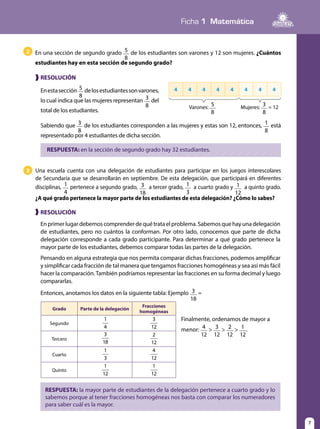 Ficha 1 Matemática
7
❱ RESOLUCIÓN
Enestasección 5
8
delosestudiantessonvarones,
lo cual indica que las mujeres representan 3
8
del
total de los estudiantes.
RESPUESTA: en la sección de segundo grado hay 32 estudiantes.
En una sección de segundo grado 5
8
de los estudiantes son varones y 12 son mujeres. ¿Cuántos
estudiantes hay en esta sección de segundo grado?
2
4 4 4 4 4 4 4 4
Varones: 5
8
Mujeres: 3
8
= 12
Sabiendo que 3
8
de los estudiantes corresponden a las mujeres y estas son 12, entonces, 1
8
está
representado por 4 estudiantes de dicha sección.
❱ RESOLUCIÓN
Enprimerlugardebemoscomprenderdequétrataelproblema.Sabemosquehayunadelegación
de estudiantes, pero no cuántos la conforman. Por otro lado, conocemos que parte de dicha
delegación corresponde a cada grado participante. Para determinar a qué grado pertenece la
mayor parte de los estudiantes, debemos comparar todas las partes de la delegación.
Pensando en alguna estrategia que nos permita comparar dichas fracciones, podemos amplificar
y simplificar cada fracción de tal manera que tengamos fracciones homogéneas y sea así más fácil
hacer la comparación.También podríamos representar las fracciones en su forma decimal y luego
compararlas.
Entonces, anotamos los datos en la siguiente tabla: Ejemplo 3
18
=
Una escuela cuenta con una delegación de estudiantes para participar en los juegos interescolares
de Secundaria que se desarrollarán en septiembre. De esta delegación, que participará en diferentes
disciplinas, 1
4
pertenece a segundo grado, 3
18
a tercer grado, 1
3
a cuarto grado y 1
12
a quinto grado.
¿A qué grado pertenece la mayor parte de los estudiantes de esta delegación? ¿Cómo lo sabes?
3
RESPUESTA: la mayor parte de estudiantes de la delegación pertenece a cuarto grado y lo
sabemos porque al tener fracciones homogéneas nos basta con comparar los numeradores
para saber cuál es la mayor.
Grado Parte de la delegación
Fracciones
homogéneas
Segundo
1
4
3
12
Tercero
3
18
2
12
Cuarto
1
3
4
12
Quinto
1
12
1
12
Finalmente, ordenamos de mayor a
menor: 4
12
> 3
12
> 2
12
> 1
12
.
 