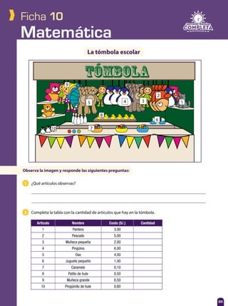 Matemática
89
Ficha 10
1 ¿Qué artículos observas?
2 Completa la tabla con la cantidad de artículos que hay en la tómbola.
La tómbola escolar
Observa la imagen y responde las siguientes preguntas:
TÓMBOLA
Artículo Nombre Costo (S/.) Cantidad
1 Pantera 3,00
2 Pescado 5,00
3 Muñeca pequeña 2,00
4 Pingüino 6,00
5 Oso 4,00
6 Juguete pequeño 1,00
7 Caramelo 0,10
8 Patito de hule 0,50
9 Muñeca grande 6,50
10 Pingüinito de hule 0,80
1
2
345
6
7
8
9
10
 