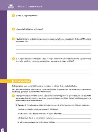90
Ficha 10 Matemática
90
APRENDEMOS»
Todo juego de azar, como la tómbola, se centra en el cálculo de las probabilidades.
Pararesolverproblemasrelacionadosconprobabilidades,esnecesariorecordarquéesunexperimento
aleatorio y qué es un experimento determinístico.
3
4
6
5
¿Cómo se juega la tómbola?
¿Cuál es la finalidad de la tómbola?
Si el precio de cada boleto es S/. 1,50 y se juega extrayendo un boleto de la urna, ¿qué artículos
se tendrá que tener en mayor cantidad para asegurar una mayor utilidad?
¿Qué condiciones se deben dar para que se asegure una buena recaudación de dinero? Menciona
algunas de ellas.
Un experimento es aleatorio cuando no se conoce con anticipación lo que va a ocurrir o el resultado
que se va a obtener; mientras que en un experimento determinístico sí se conoce lo que ocurrirá o
el resultado que se obtendrá de él.
1
❱ Ejemplo 1: En cada caso señala si los experimentos descritos son determinísticos o aleatorios.
a. Lanzar un dado normal (con seis caras diferentes):
b. Extraer una ficha de una urna llena de fichas diferentes:
c. Indicar qué día de la semana será mañana:
d. Soltar una piedra desde lo alto de un edificio:
 