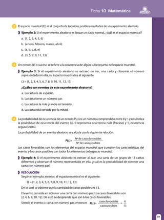 91
Ficha 10 Matemática
91
El espacio muestral (Ω) es el conjunto de todos los posibles resultados de un experimento aleatorio.2
❱ Ejemplo 2: Si el experimento aleatorio es lanzar un dado normal, ¿cuál es el espacio muestral?
a. {1, 2, 3, 4, 5, 6}
b. {enero, febrero, marzo, abril}
c. {a, b, c, d, e}
d. {3, 5, 7, 9, 11, 13}
Un evento (ε) o suceso se refiere a la ocurrencia de algún subconjunto del espacio muestral.3
❱ Ejemplo 3: Si el experimento aleatorio es extraer, sin ver, una carta y observar el número
representado en ella, su espacio muestral es el siguiente:
Ω = {1, 2, 3, 4, 5, 6, 7, 8, 9, 10, 11, 12, 13}
¿Cuáles son eventos de este experimento aleatorio?
a.	La carta es de espadas.
b.	La carta tiene un número par.
c.	 La carta es la más grande en tamaño.
d.	La carta está cortada por la mitad.
❱ Ejemplo 4: Si el experimento aleatorio es extraer al azar una carta de un grupo de 13 cartas
diferentes y observar el número representado en ella, ¿cuál es la probabilidad de obtener una
carta con número par?
La probabilidad de ocurrencia de un evento P(ε) es un número comprendido entre 0 y 1 y nos indica
la posibilidad de ocurrencia del evento (ε). 0 representa ocurrencia nula (fracaso) y 1, ocurrencia
segura (éxito).
La probabilidad de un evento aleatorio se calcula con la siguiente relación:
4
P(ε)=
Nº de casos favorables
Nº de casos posibles
Los casos favorables son los elementos del espacio muestral que cumplen las características del
evento, y los casos posibles son todos los elementos del espacio muestral.
❱ RESOLUCIÓN
Según el ejemplo anterior, el espacio muestral es el siguiente:
Ω = {1, 2, 3, 4, 5, 6, 7, 8, 9, 10, 11, 12, 13}
De lo cual se obtiene que la cantidad de casos posibles es 13.
El evento consiste en obtener una carta con número par. Los casos favorables son
{2, 4, 6, 8, 10, 12}. De esto se desprende que son 6 los casos favorables.
Siendo el evento ε: carta con número par, entonces P(ε)= =
casos favorables 6
casos posibles 13
 