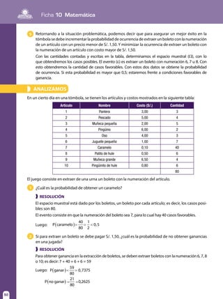 92
Ficha 10 Matemática
92
ANALIZAMOS»
En un cierto día en una tómbola, se tienen los artículos y costos mostrados en la siguiente tabla:
Retornando a la situación problemática, podemos decir que para asegurar un mejor éxito en la
tómbola se debe incrementar la probabilidad de ocurrencia de extraer un boleto con la numeración
de un artículo con un precio menor de S/. 1,50. Y minimizar la ocurrencia de extraer un boleto con
la numeración de un artículo con costo mayor de S/. 1,50.
Con las cantidades contadas y escritas en la tabla, determinamos el espacio muestral (Ω), con lo
que obtendremos los casos posibles. El evento (ε) es extraer un boleto con numeración 6, 7 u 8. Con
esto obtendremos la cantidad de casos favorables. Con estos dos datos se obtiene la probabilidad
de ocurrencia. Si esta probabilidad es mayor que 0,5; estaremos frente a condiciones favorables de
ganancia.
5
Artículo Nombre Costo (S/.) Cantidad
1 Pantera 3,00 3
2 Pescado 5,00 4
3 Muñeca pequeña 2,00 5
4 Pingüino 6,00 2
5 Oso 4,00 3
6 Juguete pequeño 1,00 7
7 Caramelo 0,10 40
8 Patito de hule 0,50 6
9 Muñeca grande 6,50 4
10 Pingüinito de hule 0,80 6
80
El juego consiste en extraer de una urna un boleto con la numeración del artículo.
¿Cuál es la probabilidad de obtener un caramelo?
Si para extraer un boleto se debe pagar S/. 1,50, ¿cuál es la probabilidad de no obtener ganancias
en una jugada?
1
2
❱
❱
RESOLUCIÓN
RESOLUCIÓN
El espacio muestral está dado por los boletos, un boleto por cada artículo; es decir, los casos posi-
bles son 80.
El evento consiste en que la numeración del boleto sea 7, para lo cual hay 40 casos favorables.
Luego:
Para obtener ganancia en la extracción de boletos, se deben extraer boletos con la numeración 6, 7, 8
o 10; es decir: 7 + 40 + 6 + 6 = 59
Luego:
( )= = =P caramelo
40
80
1
2
0,5
( )= =P ganar
59
80
0,7375
( ) = =P no ganar
21
80
0,2625
 