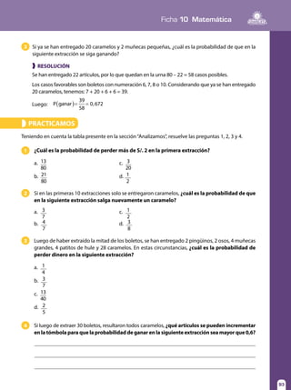 93
Ficha 10 Matemática
93
Si ya se han entregado 20 caramelos y 2 muñecas pequeñas, ¿cuál es la probabilidad de que en la
siguiente extracción se siga ganando?
3
❱ RESOLUCIÓN
Se han entregado 22 artículos, por lo que quedan en la urna 80 – 22 = 58 casos posibles.
Los casos favorables son boletos con numeración 6, 7, 8 o 10. Considerando que ya se han entregado
20 caramelos, tenemos: 7 + 20 + 6 + 6 = 39.
Luego: ( )= =P ganar
39
58
0,672
PRACTICAMOS»
Si en las primeras 10 extracciones solo se entregaron caramelos, ¿cuál es la probabilidad de que
en la siguiente extracción salga nuevamente un caramelo?
Si luego de extraer 30 boletos, resultaron todos caramelos, ¿qué artículos se pueden incrementar
en la tómbola para que la probabilidad de ganar en la siguiente extracción sea mayor que 0,6?
¿Cuál es la probabilidad de perder más de S/. 2 en la primera extracción?1
2	
Luego de haber extraído la mitad de los boletos, se han entregado 2 pingüinos, 2 osos, 4 muñecas
grandes, 4 patitos de hule y 28 caramelos. En estas circunstancias, ¿cuál es la probabilidad de
perder dinero en la siguiente extracción?
3
4
Teniendo en cuenta la tabla presente en la sección“Analizamos”, resuelve las preguntas 1, 2, 3 y 4.
a. 13
80
	 c. 3
20
b. 21
80
	 d. 1
2
a. 3
7
	 c. 1
2
b. 4
7
	 d. 3
8
a. 1
4
b. 3
7
c. 13
40
d. 2
5
 