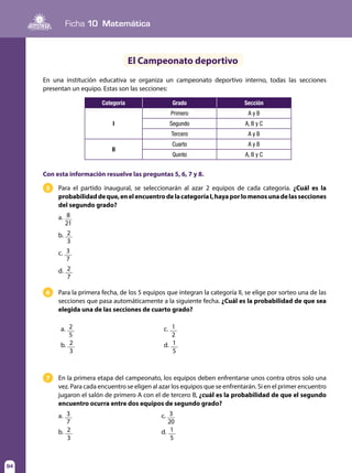 94
Ficha 10 Matemática
94
El Campeonato deportivo
En una institución educativa se organiza un campeonato deportivo interno, todas las secciones
presentan un equipo. Estas son las secciones:
Categoría Grado Sección
I
Primero A y B
Segundo A, B y C
Tercero A y B
II
Cuarto A y B
Quinto A, B y C
Con esta información resuelve las preguntas 5, 6, 7 y 8.
Para el partido inaugural, se seleccionarán al azar 2 equipos de cada categoría. ¿Cuál es la
probabilidaddeque,enelencuentrodelacategoríaI,hayaporlomenosunadelassecciones
del segundo grado?
Para la primera fecha, de los 5 equipos que integran la categoría II, se elige por sorteo una de las
secciones que pasa automáticamente a la siguiente fecha. ¿Cuál es la probabilidad de que sea
elegida una de las secciones de cuarto grado?
En la primera etapa del campeonato, los equipos deben enfrentarse unos contra otros solo una
vez. Para cada encuentro se eligen al azar los equipos que se enfrentarán. Si en el primer encuentro
jugaron el salón de primero A con el de tercero B, ¿cuál es la probabilidad de que el segundo
encuentro ocurra entre dos equipos de segundo grado?
5	
6	
7	
a. 8
21
b. 2
3
c. 3
7
d. 2
7
a. 3
7
	c. 3
20
b. 2
3
	d. 1
5
a. 2
5
	c. 1
2
b. 2
3
	d. 1
5
 